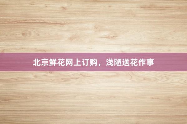 北京鲜花网上订购，浅陋送花作事